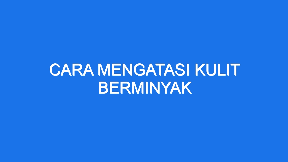 Cara Mengatasi Kulit Berminyak