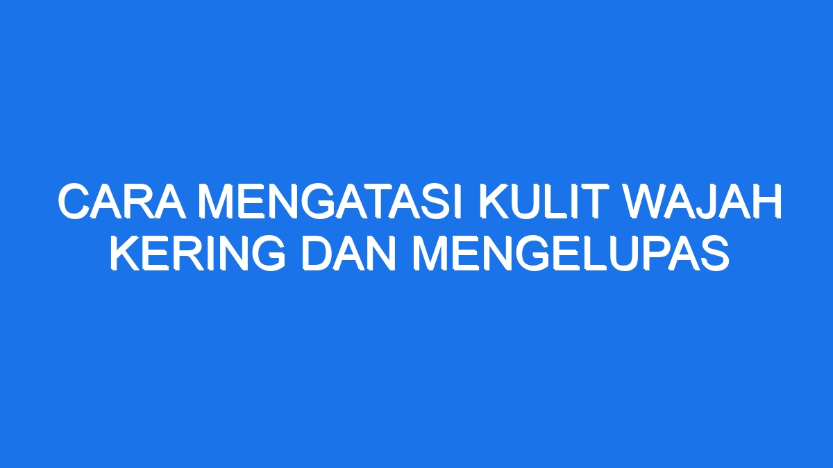 Cara Mengatasi Kulit Wajah Kering Dan Mengelupas