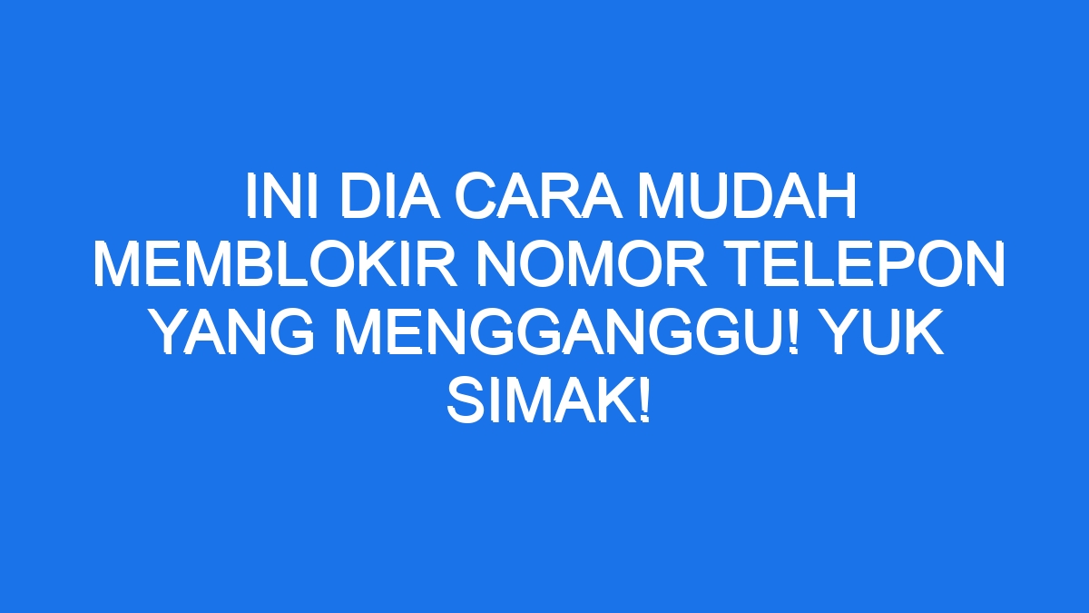 Ini Dia Cara Mudah Memblokir Nomor Telepon Yang Mengganggu Yuk Simak