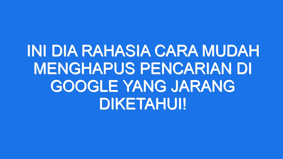 Ini Dia Rahasia Cara Mudah Menghapus Pencarian Di Google Yang Jarang