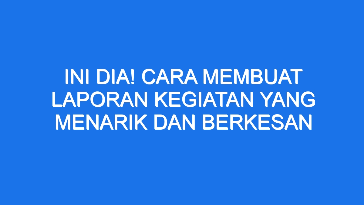 Ini Dia Cara Membuat Laporan Kegiatan Yang Menarik Dan Berkesan Ilmiah