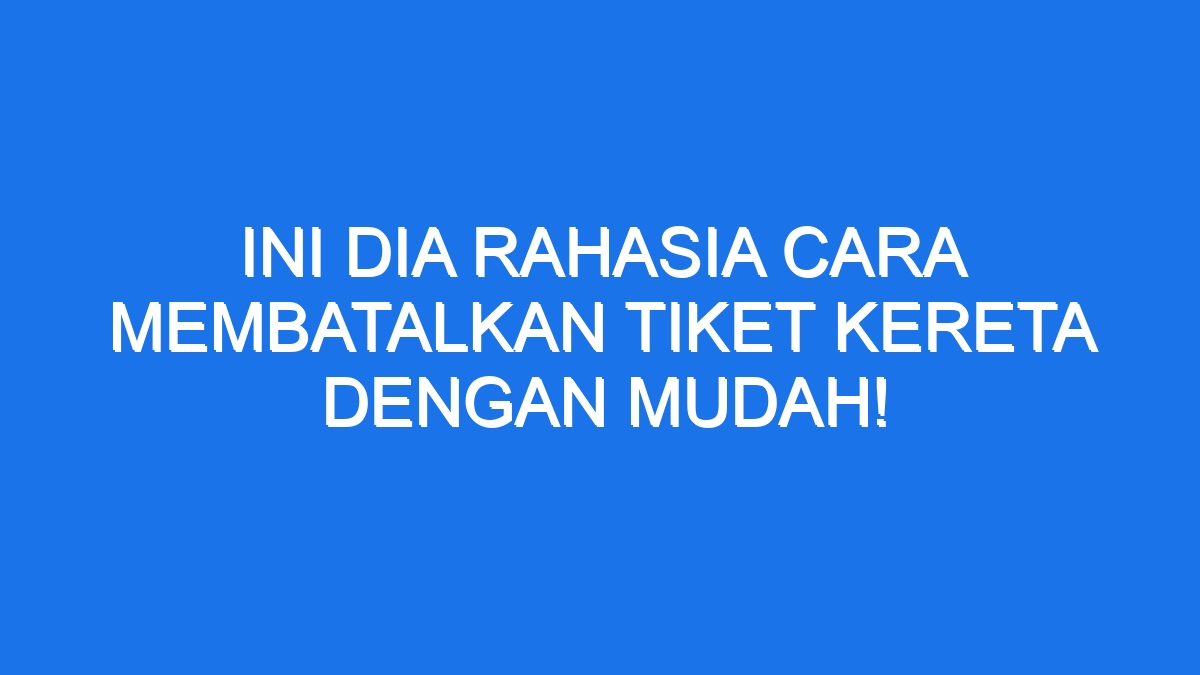 Ini Dia Rahasia Cara Membatalkan Tiket Kereta Dengan Mudah