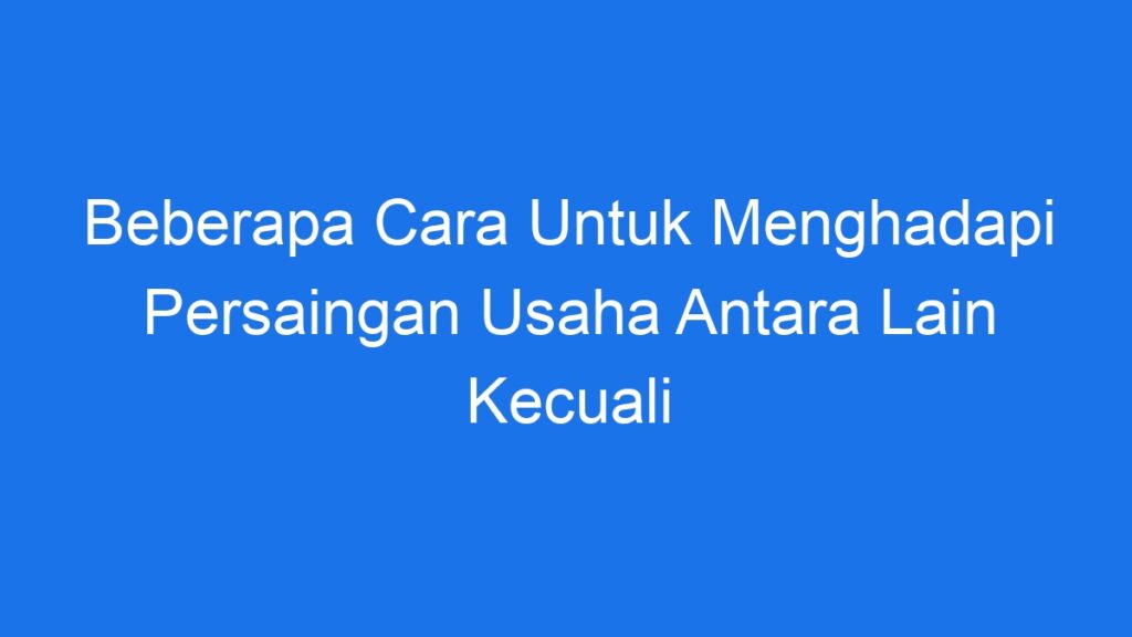 Beberapa Cara Untuk Menghadapi Persaingan Usaha Antara Lain Kecuali