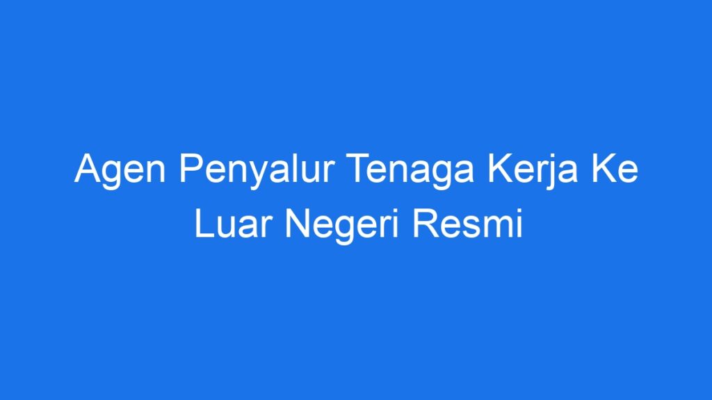 Agen Penyalur Tenaga Kerja Ke Luar Negeri Resmi