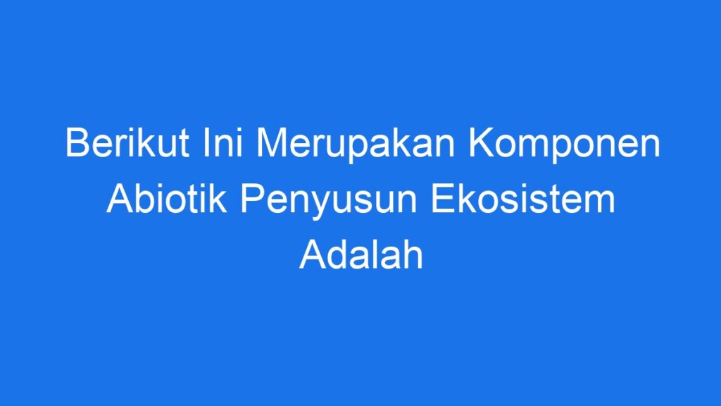 Berikut Ini Merupakan Komponen Abiotik Penyusun Ekosistem Adalah