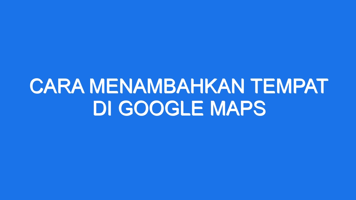 Cara Menambahkan Tempat Di Google Maps