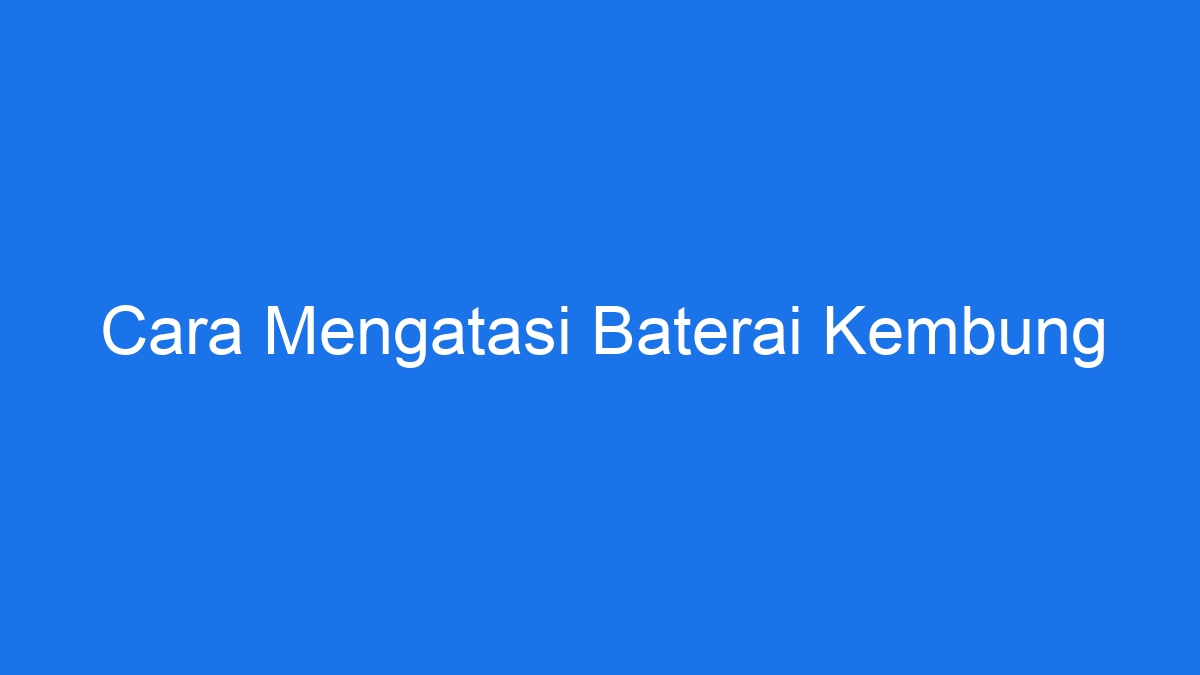 Cara Mengatasi Baterai Kembung