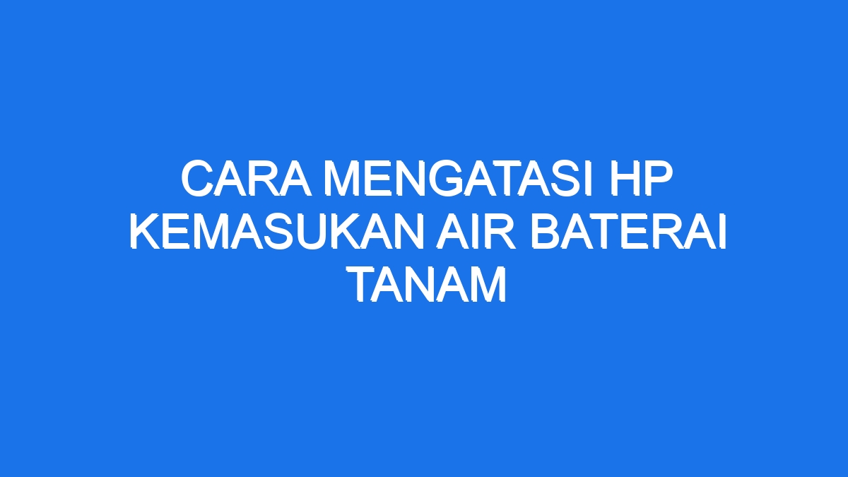 Cara Mengatasi Hp Kemasukan Air Baterai Tanam