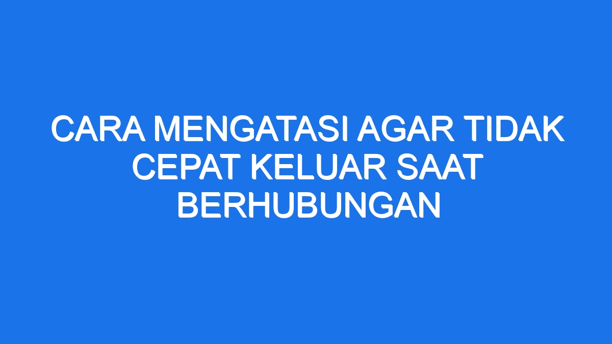 Cara Mengatasi Agar Tidak Cepat Keluar Saat Berhubungan