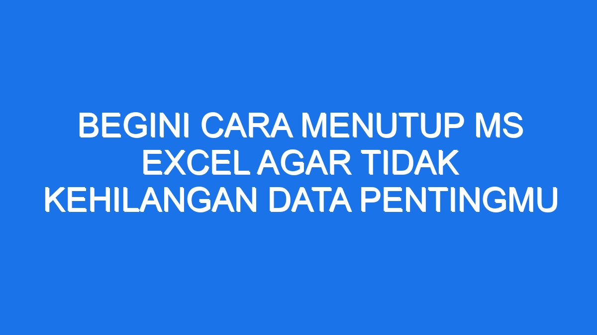 Begini Cara Menutup Ms Excel Agar Tidak Kehilangan Data Pentingmu