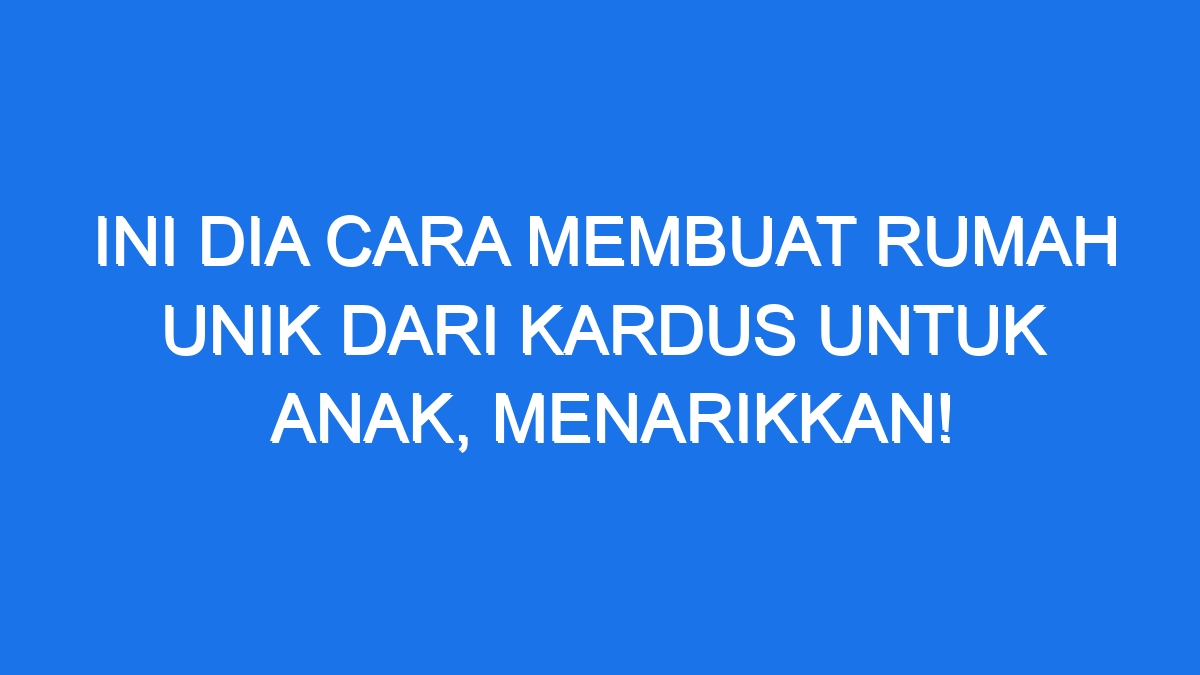 Ini Dia Cara Membuat Rumah Unik dari Kardus untuk Anak, Menarikkan!